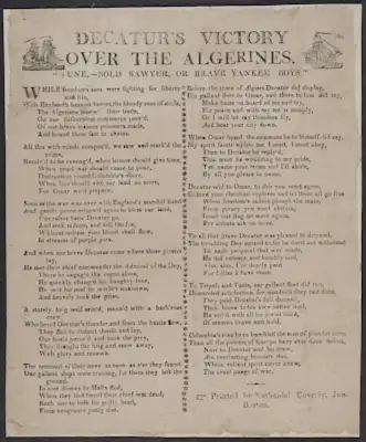 Just before President Thomas Jefferson's inauguration in 1801, the pasha (Ottoman official) of Tripoli released the crew members of two captured American ships on the condition that the United States increase its tribute. If refused, the Barbary States would declare war. Jefferson ordered a naval expedition to the Mediterranean, resulting in the First Barbary War (1801–05), during which Tunis and Algiers broke their alliance with Tripoli. America engaged Tripoli and Morocco in numerous naval battles, including Lt. Stephen Decatur's daring raid on the Tripoli harbor to demolish a captured American ship and remove it from enemy hands. In the Second Barbary War (1815), now Commodore Decatur returned to lead a decisive American naval victory against the Algerian fleet, forcing the Dey of Algiers to negotiate a treaty that ended tribute payments and secured the release of American prisoners. This Boston broadside details the battle and memorializes the victory.