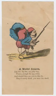 Often marked by their resistance to standard-issue uniforms, Zouaves became known for their zest for adventure and an irreverent attitude toward discipline. This satirical cartoon of a Zouave volunteer accompanies a short poem that backhandedly praises their amateur reputation during the Civil War. The opening “Lay low, lay low, my jolly boy,” offers avuncular advice to these untested volunteers in the militia (citizen soldier) forces. Possibly poking fun at their zeal and insufficient training, the image depicts the Zouave twisting himself so far as to become looped into a knot, with his bottom raised high above his head. As if anticipating any feeling of inferiority about their differences from professional infantry regiments, the poem assures them that “You’re enough for any rebel,” comparing the ferocity of these men to “the devil,” despite the somewhat worried look on this Zouave’s face.